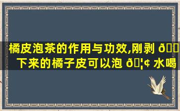 橘皮泡茶的作用与功效,刚剥 🌲 下来的橘子皮可以泡 🦢 水喝吗